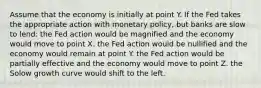 Assume that the economy is initially at point Y. If the Fed takes the appropriate action with monetary policy, but banks are slow to lend: the Fed action would be magnified and the economy would move to point X. the Fed action would be nullified and the economy would remain at point Y. the Fed action would be partially effective and the economy would move to point Z. the Solow growth curve would shift to the left.