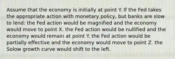 Assume that the economy is initially at point Y. If the Fed takes the appropriate action with monetary policy, but banks are slow to lend: the Fed action would be magnified and the economy would move to point X. the Fed action would be nullified and the economy would remain at point Y. the Fed action would be partially effective and the economy would move to point Z. the Solow growth curve would shift to the left.