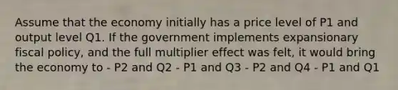 Assume that the economy initially has a price level of P1 and output level Q1. If the government implements expansionary fiscal policy, and the full multiplier effect was felt, it would bring the economy to - P2 and Q2 - P1 and Q3 - P2 and Q4 - P1 and Q1