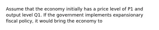 Assume that the economy initially has a price level of P1 and output level Q1. If the government implements expansionary <a href='https://www.questionai.com/knowledge/kPTgdbKdvz-fiscal-policy' class='anchor-knowledge'>fiscal policy</a>, it would bring the economy to