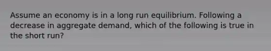 Assume an economy is in a long run equilibrium. Following a decrease in aggregate demand, which of the following is true in the short run?