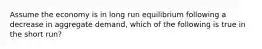 Assume the economy is in long run equilibrium following a decrease in aggregate demand, which of the following is true in the short run?