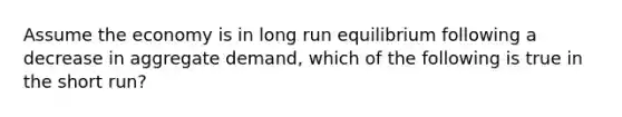 Assume the economy is in long run equilibrium following a decrease in aggregate demand, which of the following is true in the short run?