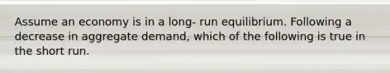 Assume an economy is in a long- run equilibrium. Following a decrease in aggregate demand, which of the following is true in the short run.