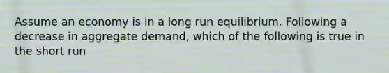 Assume an economy is in a long run equilibrium. Following a decrease in aggregate demand, which of the following is true in the short run