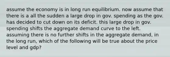 assume the economy is in long run equilibrium. now assume that there is a all the sudden a large drop in gov. spending as the gov. has decided to cut down on its deficit. this large drop in gov. spending shifts the aggregate demand curve to the left. assuming there is no further shifts in the aggregate demand, in the long run, which of the following will be true about the price level and gdp?