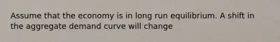 Assume that the economy is in long run equilibrium. A shift in the aggregate demand curve will change