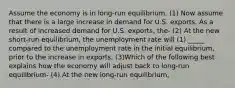 Assume the economy is in long-run equilibrium. (1) Now assume that there is a large increase in demand for U.S. exports. As a result of increased demand for U.S. exports, the- (2) At the new short-run equilibrium, the unemployment rate will (1) _____ compared to the unemployment rate in the initial equilibrium, prior to the increase in exports. (3)Which of the following best explains how the economy will adjust back to long-run equilibrium- (4) At the new long-run equilibrium,