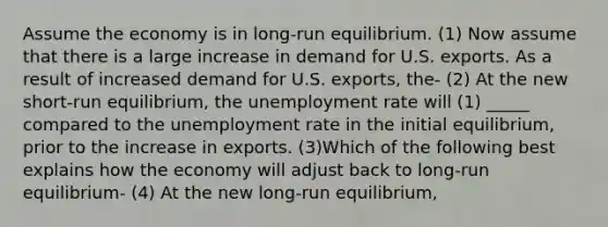 Assume the economy is in long-run equilibrium. (1) Now assume that there is a large increase in demand for U.S. exports. As a result of increased demand for U.S. exports, the- (2) At the new short-run equilibrium, the <a href='https://www.questionai.com/knowledge/kh7PJ5HsOk-unemployment-rate' class='anchor-knowledge'>unemployment rate</a> will (1) _____ compared to the unemployment rate in the initial equilibrium, prior to the increase in exports. (3)Which of the following best explains how the economy will adjust back to long-run equilibrium- (4) At the new long-run equilibrium,