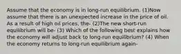 Assume that the economy is in long-run equilibrium. (1)Now assume that there is an unexpected increase in the price of oil. As a result of high oil prices, the- (2)The new short-run equilibrium will be- (3) Which of the following best explains how the economy will adjust back to long-run equilibrium? (4) When the economy returns to long-run equilibrium again-