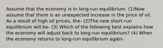 Assume that the economy is in long-run equilibrium. (1)Now assume that there is an unexpected increase in the price of oil. As a result of high oil prices, the- (2)The new short-run equilibrium will be- (3) Which of the following best explains how the economy will adjust back to long-run equilibrium? (4) When the economy returns to long-run equilibrium again-