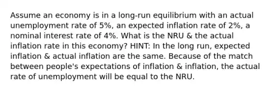 Assume an economy is in a long-run equilibrium with an actual unemployment rate of 5%, an expected inflation rate of 2%, a nominal interest rate of 4%. What is the NRU & the actual inflation rate in this economy? HINT: In the long run, expected inflation & actual inflation are the same. Because of the match between people's expectations of inflation & inflation, the actual rate of unemployment will be equal to the NRU.