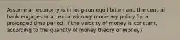 Assume an economy is in long-run equilibrium and the central bank engages in an expansionary monetary policy for a prolonged time period. If the velocity of money is constant, according to the quantity of money theory of money?