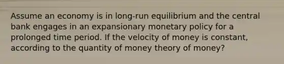 Assume an economy is in long-run equilibrium and the central bank engages in an expansionary monetary policy for a prolonged time period. If the velocity of money is constant, according to the quantity of money theory of money?