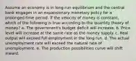 Assume an economy is in long-run equilibrium and the central bank engages in an expansionary monetary policy for a prolonged time period. If the velocity of money is constant, which of the following is true according to the quantity theory of money? a. The government's budget deficit will increase. b. Price level will increase at the same rate as the money supply. c. Real output will exceed full employment in the long run. d. The actual unemployment rate will exceed the natural rate of unemployment. e. The production possibilities curve will shift inward.