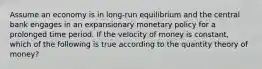 Assume an economy is in long-run equilibrium and the central bank engages in an expansionary monetary policy for a prolonged time period. If the velocity of money is constant, which of the following is true according to the quantity theory of money?