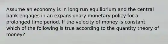 Assume an economy is in long-run equilibrium and the central bank engages in an expansionary monetary policy for a prolonged time period. If the velocity of money is constant, which of the following is true according to the quantity theory of money?