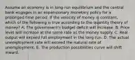 Assume an economy is in long-run equilibrium and the central bank engages in an expansionary monetary policy for a prolonged time period. If the velocity of money is constant, which of the following is true according to the quantity theory of money? A. The government's budget deficit will increase. B. Price level will increase at the same rate as the money supply. C. Real output will exceed full employment in the long run. D. The actual unemployment rate will exceed the natural rate of unemployment. E. The production possibilities curve will shift inward.