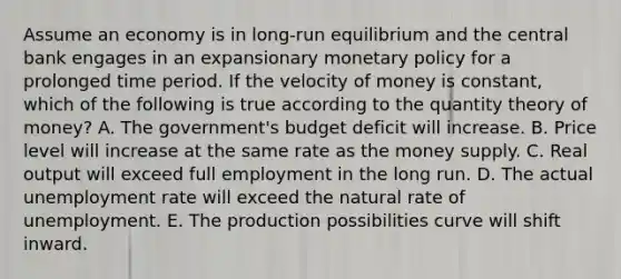 Assume an economy is in long-run equilibrium and the central bank engages in an expansionary monetary policy for a prolonged time period. If the velocity of money is constant, which of the following is true according to the quantity theory of money? A. The government's budget deficit will increase. B. Price level will increase at the same rate as the money supply. C. Real output will exceed full employment in the long run. D. The actual unemployment rate will exceed the natural rate of unemployment. E. The production possibilities curve will shift inward.