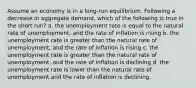 Assume an economy is in a long-run equilibrium. Following a decrease in aggregate demand, which of the following is true in the short run? a. the unemployment rate is equal to the natural rate of unemployment, and the rate of inflation is rising b. the unemployment rate is greater than the natural rate of unemployment, and the rate of inflation is rising c. the unemployment rate is greater than the natural rate of unemployment, and the rate of inflation is declining d. the unemployment rate is lower than the natural rate of unemployment and the rate of inflation is declining.