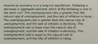 Assume an economy is in a long-run equilibrium. Following a decrease in aggregate demand, which of the following is true in the short run? -The unemployment rate is greater than the natural rate of unemployment, and the rate of inflation is rising. -The unemployment rate is greater than the natural rate of unemployment, and the rate of inflation is declining. -The unemployment rate is lower than the natural rate of unemployment, and the rate of inflation is declining. -The unemployment rate is equal to the natural rate of unemployment, and the rate of inflation is rising.