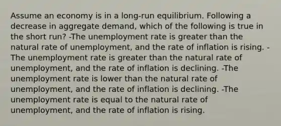 Assume an economy is in a long-run equilibrium. Following a decrease in aggregate demand, which of the following is true in the short run? -The <a href='https://www.questionai.com/knowledge/kh7PJ5HsOk-unemployment-rate' class='anchor-knowledge'>unemployment rate</a> is <a href='https://www.questionai.com/knowledge/ktgHnBD4o3-greater-than' class='anchor-knowledge'>greater than</a> the natural rate of unemployment, and the rate of inflation is rising. -The unemployment rate is greater than the natural rate of unemployment, and the rate of inflation is declining. -The unemployment rate is lower than the natural rate of unemployment, and the rate of inflation is declining. -The unemployment rate is equal to the natural rate of unemployment, and the rate of inflation is rising.