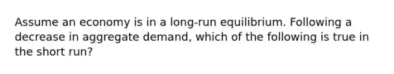 Assume an economy is in a long-run equilibrium. Following a decrease in aggregate demand, which of the following is true in the short run?