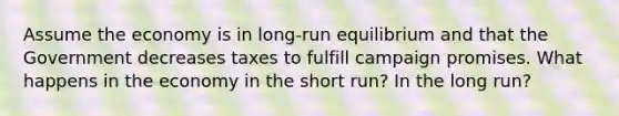 Assume the economy is in long-run equilibrium and that the Government decreases taxes to fulfill campaign promises. What happens in the economy in the short run? In the long run?