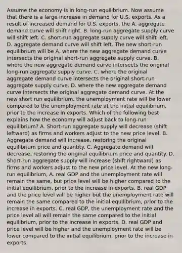 Assume the economy is in​ long-run equilibrium. Now assume that there is a large increase in demand for U.S. exports. As a result of increased demand for U.S.​ exports, the A. aggregate demand curve will shift right. B. ​long-run aggregate supply curve will shift left. C. ​short-run aggregate supply curve will shift left. D. aggregate demand curve will shift left. The new​ short-run equilibrium will be A. where the new aggregate demand curve intersects the original​ short-run aggregate supply curve. B. where the new aggregate demand curve intersects the original​ long-run aggregate supply curve. C. where the original aggregate demand curve intersects the original​ short-run aggregate supply curve. D. where the new aggregate demand curve intersects the original aggregate demand curve. At the new short run​ equilibrium, the unemployment rate will be lower compared to the unemployment rate at the initial​ equilibrium, prior to the increase in exports. Which of the following best explains how the economy will adjust back to​ long-run equilibrium? A. ​Short-run aggregate supply will decrease​ (shift leftward) as firms and workers adjust to the new price level. B. Aggregate demand will​ increase, restoring the original equilibrium price and quantity. C. Aggregate demand will​ decrease, restoring the original equilibrium price and quantity. D. ​Short-run aggregate supply will increase​ (shift rightward) as firms and workers adjust to the new price level. At the new​ long-run equilibrium, A. real GDP and the unemployment rate will remain the​ same, but price level will be higher compared to the initial​ equilibrium, prior to the increase in exports. B. real GDP and the price level will be higher but the unemployment rate will remain the same compared to the initial​ equilibrium, prior to the increase in exports. C. real​ GDP, the unemployment rate and the price level all will remain the same compared to the initial​ equilibrium, prior to the increase in exports. D. real GDP and price level will be higher and the unemployment rate will be lower compared to the initial​ equilibrium, prior to the increase in exports.