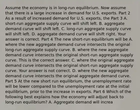 Assume the economy is in​ long-run equilibrium. Now assume that there is a large increase in demand for U.S. exports. Part 2 As a result of increased demand for U.S.​ exports, the Part 3 A. ​short-run aggregate supply curve will shift left. B. aggregate demand curve will shift left. C. ​long-run aggregate supply curve will shift left. D. aggregate demand curve will shift right. Your answer is correct. Part 4 The new​ short-run equilibrium will be A. where the new aggregate demand curve intersects the original​ long-run aggregate supply curve. B. where the new aggregate demand curve intersects the original​ short-run aggregate supply curve. This is the correct answer. C. where the original aggregate demand curve intersects the original​ short-run aggregate supply curve. Your answer is not correct. D. where the new aggregate demand curve intersects the original aggregate demand curve. Part 5 At the new short run​ equilibrium, the unemployment rate will be lower compared to the unemployment rate at the initial​ equilibrium, prior to the increase in exports. Part 6 Which of the following best explains how the economy will adjust back to​ long-run equilibrium? A. Aggregate demand will​ increa