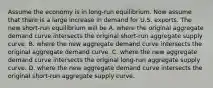 Assume the economy is in​ long-run equilibrium. Now assume that there is a large increase in demand for U.S. exports. The new​ short-run equilibrium will be A. where the original aggregate demand curve intersects the original​ short-run aggregate supply curve. B. where the new aggregate demand curve intersects the original aggregate demand curve. C. where the new aggregate demand curve intersects the original​ long-run aggregate supply curve. D. where the new aggregate demand curve intersects the original​ short-run aggregate supply curve.