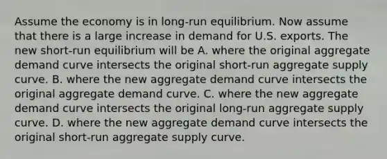 Assume the economy is in​ long-run equilibrium. Now assume that there is a large increase in demand for U.S. exports. The new​ short-run equilibrium will be A. where the original aggregate demand curve intersects the original​ short-run aggregate supply curve. B. where the new aggregate demand curve intersects the original aggregate demand curve. C. where the new aggregate demand curve intersects the original​ long-run aggregate supply curve. D. where the new aggregate demand curve intersects the original​ short-run aggregate supply curve.