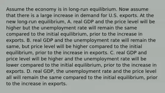 Assume the economy is in​ long-run equilibrium. Now assume that there is a large increase in demand for U.S. exports. At the new​ long-run equilibrium, A. real GDP and the price level will be higher but the unemployment rate will remain the same compared to the initial​ equilibrium, prior to the increase in exports. B. real GDP and the unemployment rate will remain the​ same, but price level will be higher compared to the initial​ equilibrium, prior to the increase in exports. C. real GDP and price level will be higher and the unemployment rate will be lower compared to the initial​ equilibrium, prior to the increase in exports. D. real​ GDP, the unemployment rate and the price level all will remain the same compared to the initial​ equilibrium, prior to the increase in exports.