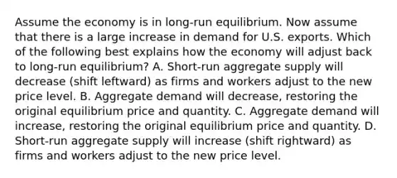 Assume the economy is in​ long-run equilibrium. Now assume that there is a large increase in demand for U.S. exports. Which of the following best explains how the economy will adjust back to​ long-run equilibrium? A. ​Short-run aggregate supply will decrease​ (shift leftward) as firms and workers adjust to the new price level. B. Aggregate demand will​ decrease, restoring the original equilibrium price and quantity. C. Aggregate demand will​ increase, restoring the original equilibrium price and quantity. D. ​Short-run aggregate supply will increase​ (shift rightward) as firms and workers adjust to the new price level.