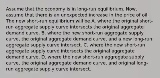 Assume that the economy is in​ long-run equilibrium. ​Now, assume that there is an unexpected increase in the price of oil. The new​ short-run equilibrium will be A. where the original​ short-run aggregate supply curve intersects the original aggregate demand curve. B. where the new​ short-run aggregate supply​ curve, the original aggregate demand​ curve, and a new​ long-run aggregate supply curve intersect. C. where the new​ short-run aggregate supply curve intersects the original aggregate demand curve. D. where the new​ short-run aggregate supply​ curve, the original aggregate demand​ curve, and original​ long-run aggregate supply curve intersect.