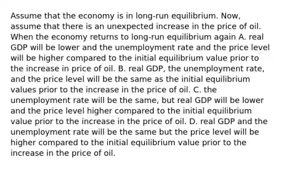 Assume that the economy is in​ long-run equilibrium. ​Now, assume that there is an unexpected increase in the price of oil. When the economy returns to​ long-run equilibrium again A. real GDP will be lower and the unemployment rate and the price level will be higher compared to the initial equilibrium value prior to the increase in price of oil. B. real​ GDP, the unemployment​ rate, and the price level will be the same as the initial equilibrium values prior to the increase in the price of oil. C. the unemployment rate will be the​ same, but real GDP will be lower and the price level higher compared to the initial equilibrium value prior to the increase in the price of oil. D. real GDP and the unemployment rate will be the same but the price level will be higher compared to the initial equilibrium value prior to the increase in the price of oil.