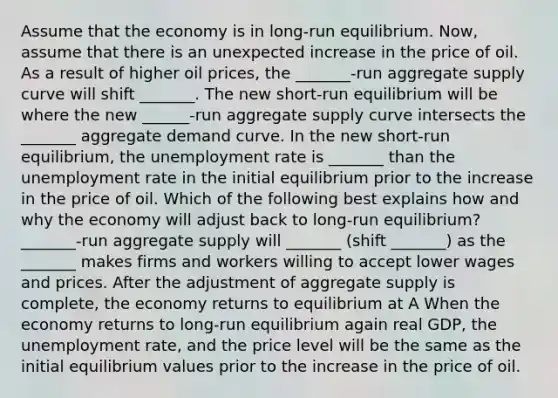 Assume that the economy is in​ long-run equilibrium. ​Now, assume that there is an unexpected increase in the price of oil. As a result of higher oil​ prices, the ​_______-run aggregate supply curve will shift _______. The new​ short-run equilibrium will be where the new​ ______-run aggregate supply curve intersects the _______ aggregate demand curve. In the new​ short-run equilibrium, the unemployment rate is _______ than the unemployment rate in the initial equilibrium prior to the increase in the price of oil. Which of the following best explains how and why the economy will adjust back to​ long-run equilibrium? ​_______-run aggregate supply will _______​ (shift _______) as the _______ makes firms and workers willing to accept lower wages and prices. After the adjustment of aggregate supply is​ complete, the economy returns to equilibrium at A When the economy returns to​ long-run equilibrium again real​ GDP, the unemployment​ rate, and the price level will be the same as the initial equilibrium values prior to the increase in the price of oil.