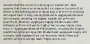 Assume that the economy is in​ long-run equilibrium. ​Now, assume that there is an unexpected increase in the price of oil. Which of the following best explains how and why the economy will adjust back to​ long-run equilibrium? A. Aggregate demand will​ increase, restoring the original equilibrium price and quantity. B. ​Short-run aggregate supply will decrease​ (shift leftward) as firms and workers adjust to the​ new, higher price level. C. Aggregate demand will​ decrease, restoring the original equilibrium price and quantity. D. ​Short-run aggregate supply will increase​ (shift rightward) as the recession makes firms and workers willing to accept lower wages and prices.