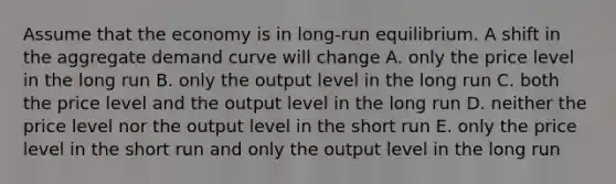 Assume that the economy is in long-run equilibrium. A shift in the aggregate demand curve will change A. only the price level in the long run B. only the output level in the long run C. both the price level and the output level in the long run D. neither the price level nor the output level in the short run E. only the price level in the short run and only the output level in the long run