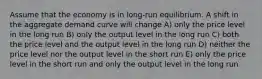 Assume that the economy is in long-run equilibrium. A shift in the aggregate demand curve will change A) only the price level in the long run B) only the output level in the long run C) both the price level and the output level in the long run D) neither the price level nor the output level in the short run E) only the price level in the short run and only the output level in the long run