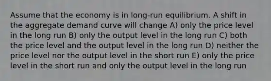 Assume that the economy is in long-run equilibrium. A shift in the aggregate demand curve will change A) only the price level in the long run B) only the output level in the long run C) both the price level and the output level in the long run D) neither the price level nor the output level in the short run E) only the price level in the short run and only the output level in the long run