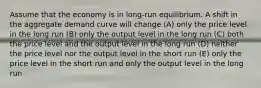 Assume that the economy is in long-run equilibrium. A shift in the aggregate demand curve will change (A) only the price level in the long run (B) only the output level in the long run (C) both the price level and the output level in the long run (D) neither the price level nor the output level in the short run (E) only the price level in the short run and only the output level in the long run