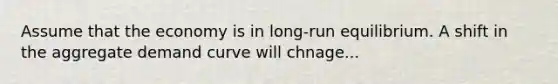 Assume that the economy is in long-run equilibrium. A shift in the aggregate demand curve will chnage...
