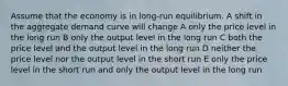 Assume that the economy is in long-run equilibrium. A shift in the aggregate demand curve will change A only the price level in the long run B only the output level in the long run C both the price level and the output level in the long run D neither the price level nor the output level in the short run E only the price level in the short run and only the output level in the long run