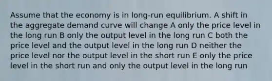 Assume that the economy is in long-run equilibrium. A shift in the aggregate demand curve will change A only the price level in the long run B only the output level in the long run C both the price level and the output level in the long run D neither the price level nor the output level in the short run E only the price level in the short run and only the output level in the long run