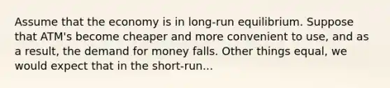 Assume that the economy is in long-run equilibrium. Suppose that ATM's become cheaper and more convenient to use, and as a result, the demand for money falls. Other things equal, we would expect that in the short-run...