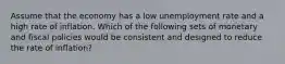 Assume that the economy has a low unemployment rate and a high rate of inflation. Which of the following sets of monetary and fiscal policies would be consistent and designed to reduce the rate of inflation?