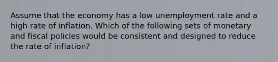 Assume that the economy has a low unemployment rate and a high rate of inflation. Which of the following sets of monetary and fiscal policies would be consistent and designed to reduce the rate of inflation?