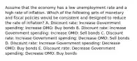 Assume that the economy has a low unemployment rate and a high rate of inflation. Which of the following sets of monetary and fiscal policies would be consistent and designed to reduce the rate of inflation? A. Discount rate: Increase Government spending: Increase OMO: Buy bonds B. Discount rate: Increase Government spending: Increase OMO: Sell bonds C. Discount rate: Increase Government spending: Decrease OMO: Sell bonds D. Discount rate: Increase Government spending: Decrease OMO: Buy bonds E. Discount rate: Decrease Government spending: Decrease OMO: Buy bonds