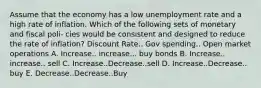 Assume that the economy has a low unemployment rate and a high rate of inflation. Which of the following sets of monetary and fiscal poli- cies would be consistent and designed to reduce the rate of inflation? Discount Rate.. Gov spending.. Open market operations A. Increase.. increase... buy bonds B. Increase.. increase.. sell C. Increase..Decrease..sell D. Increase..Decrease.. buy E. Decrease..Decrease..Buy